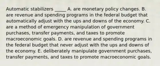 Automatic stabilizers _____ A. are monetary policy changes. B. are revenue and spending programs in the federal budget that automatically adjust with the ups and downs of the economy. C. are a method of emergency manipulation of government purchases, transfer payments, and taxes to promote macroeconomic goals. D. are revenue and spending programs in the federal budget that never adjust with the ups and downs of the economy. E. deliberately manipulate government purchases, transfer payments, and taxes to promote macroeconomic goals.