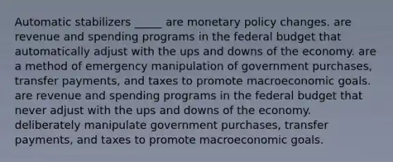 Automatic stabilizers _____ are monetary policy changes. are revenue and spending programs in the federal budget that automatically adjust with the ups and downs of the economy. are a method of emergency manipulation of government purchases, transfer payments, and taxes to promote macroeconomic goals. are revenue and spending programs in the federal budget that never adjust with the ups and downs of the economy. deliberately manipulate government purchases, transfer payments, and taxes to promote macroeconomic goals.