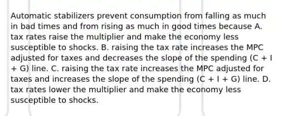 Automatic stabilizers prevent consumption from falling as much in bad times and from rising as much in good times because A. tax rates raise the multiplier and make the economy less susceptible to shocks. B. raising the tax rate increases the MPC adjusted for taxes and decreases the slope of the spending​ (C + I​ + G) line. C. raising the tax rate increases the MPC adjusted for taxes and increases the slope of the spending​ (C + I​ + G) line. D. tax rates lower the multiplier and make the economy less susceptible to shocks.