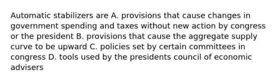 Automatic stabilizers are A. provisions that cause changes in government spending and taxes without new action by congress or the president B. provisions that cause the aggregate supply curve to be upward C. policies set by certain committees in congress D. tools used by the presidents council of economic advisers