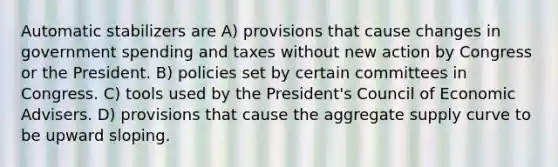 Automatic stabilizers are A) provisions that cause changes in government spending and taxes without new action by Congress or the President. B) policies set by certain committees in Congress. C) tools used by the President's Council of Economic Advisers. D) provisions that cause the aggregate supply curve to be upward sloping.