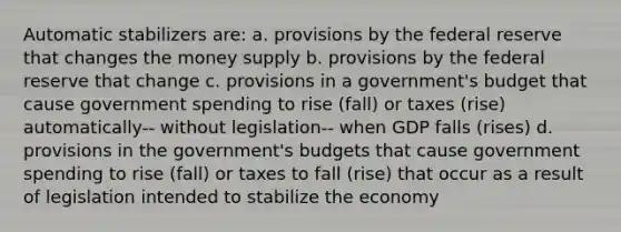 Automatic stabilizers are: a. provisions by the federal reserve that changes the money supply b. provisions by the federal reserve that change c. provisions in a government's budget that cause government spending to rise (fall) or taxes (rise) automatically-- without legislation-- when GDP falls (rises) d. provisions in the government's budgets that cause government spending to rise (fall) or taxes to fall (rise) that occur as a result of legislation intended to stabilize the economy