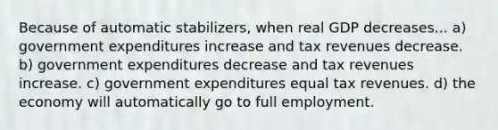 Because of automatic stabilizers, when real GDP decreases... a) government expenditures increase and tax revenues decrease. b) government expenditures decrease and tax revenues increase. c) government expenditures equal tax revenues. d) the economy will automatically go to full employment.