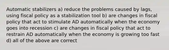 Automatic stabilizers a) reduce the problems caused by lags, using fiscal policy as a stabilization tool b) are changes in fiscal policy that act to stimulate AD automatically when the economy goes into recession c) are changes in fiscal policy that act to restrain AD automatically when the economy is growing too fast d) all of the above are correct