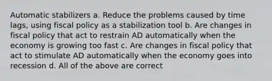 Automatic stabilizers a. Reduce the problems caused by time lags, using fiscal policy as a stabilization tool b. Are changes in fiscal policy that act to restrain AD automatically when the economy is growing too fast c. Are changes in fiscal policy that act to stimulate AD automatically when the economy goes into recession d. All of the above are correct