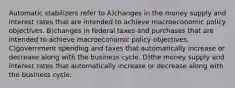 Automatic stabilizers refer to A)changes in the money supply and interest rates that are intended to achieve macroeconomic policy objectives. B)changes in federal taxes and purchases that are intended to achieve macroeconomic policy objectives. C)government spending and taxes that automatically increase or decrease along with the business cycle. D)the money supply and interest rates that automatically increase or decrease along with the business cycle.