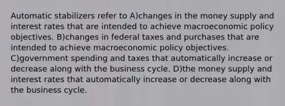 Automatic stabilizers refer to A)changes in the money supply and interest rates that are intended to achieve macroeconomic policy objectives. B)changes in federal taxes and purchases that are intended to achieve macroeconomic policy objectives. C)government spending and taxes that automatically increase or decrease along with the business cycle. D)the money supply and interest rates that automatically increase or decrease along with the business cycle.