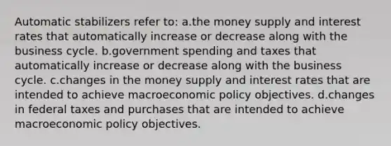 Automatic stabilizers refer to: a.the money supply and interest rates that automatically increase or decrease along with the business cycle. b.government spending and taxes that automatically increase or decrease along with the business cycle. c.changes in the money supply and interest rates that are intended to achieve macroeconomic policy objectives. d.changes in federal taxes and purchases that are intended to achieve macroeconomic policy objectives.