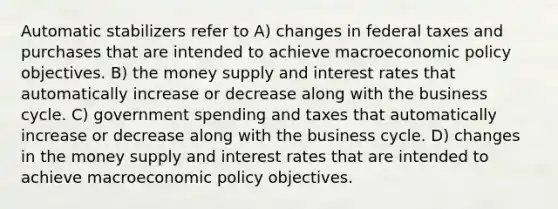 Automatic stabilizers refer to A) changes in federal taxes and purchases that are intended to achieve macroeconomic policy objectives. B) the money supply and interest rates that automatically increase or decrease along with the business cycle. C) government spending and taxes that automatically increase or decrease along with the business cycle. D) changes in the money supply and interest rates that are intended to achieve macroeconomic policy objectives.