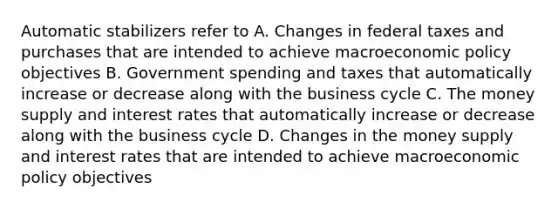 Automatic stabilizers refer to A. Changes in federal taxes and purchases that are intended to achieve macroeconomic policy objectives B. Government spending and taxes that automatically increase or decrease along with the business cycle C. The money supply and interest rates that automatically increase or decrease along with the business cycle D. Changes in the money supply and interest rates that are intended to achieve macroeconomic policy objectives