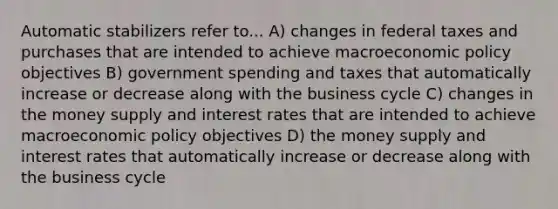 Automatic stabilizers refer to... A) changes in federal taxes and purchases that are intended to achieve macroeconomic policy objectives B) government spending and taxes that automatically increase or decrease along with the business cycle C) changes in the money supply and interest rates that are intended to achieve macroeconomic policy objectives D) the money supply and interest rates that automatically increase or decrease along with the business cycle