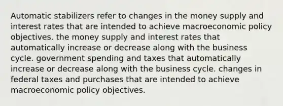 Automatic stabilizers refer to changes in the money supply and interest rates that are intended to achieve macroeconomic policy objectives. the money supply and interest rates that automatically increase or decrease along with the business cycle. government spending and taxes that automatically increase or decrease along with the business cycle. changes in federal taxes and purchases that are intended to achieve macroeconomic policy objectives.