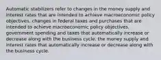 Automatic stabilizers refer to changes in the money supply and interest rates that are intended to achieve macroeconomic policy objectives. changes in federal taxes and purchases that are intended to achieve macroeconomic policy objectives. government spending and taxes that automatically increase or decrease along with the business cycle. the money supply and interest rates that automatically increase or decrease along with the business cycle.