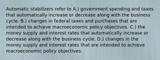 Automatic stabilizers refer to A.) government spending and taxes that automatically increase or decrease along with the business cycle. B.) changes in federal taxes and purchases that are intended to achieve macroeconomic policy objectives. C.) the money supply and interest rates that automatically increase or decrease along with the business cycle. D.) changes in the money supply and interest rates that are intended to achieve macroeconomic policy objectives.