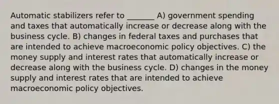 Automatic stabilizers refer to _______ A) government spending and taxes that automatically increase or decrease along with the business cycle. B) changes in federal taxes and purchases that are intended to achieve macro<a href='https://www.questionai.com/knowledge/kWbX8L76Bu-economic-policy' class='anchor-knowledge'>economic policy</a> objectives. C) the money supply and interest rates that automatically increase or decrease along with the business cycle. D) changes in the money supply and interest rates that are intended to achieve macroeconomic policy objectives.