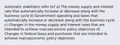 Automatic stabilizers refer to? a) The money supply and interest rate that automatically increase or decrease along with the business cycle b) Government spending and taxes that automatically increase or decrease along with the business cycle c) Changes in the money supply and interest rates that are intended to achieve macroeconomic policy objectives d) Changes in federal taxes and purchases that are intended to achieve macroeconomic policy objectives