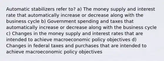 Automatic stabilizers refer to? a) The money supply and interest rate that automatically increase or decrease along with the business cycle b) Government spending and taxes that automatically increase or decrease along with the business cycle c) Changes in the money supply and interest rates that are intended to achieve macroeconomic policy objectives d) Changes in federal taxes and purchases that are intended to achieve macroeconomic policy objectives