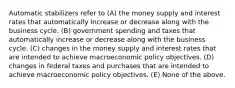 Automatic stabilizers refer to (A) the money supply and interest rates that automatically increase or decrease along with the business cycle. (B) government spending and taxes that automatically increase or decrease along with the business cycle. (C) changes in the money supply and interest rates that are intended to achieve macroeconomic policy objectives. (D) changes in federal taxes and purchases that are intended to achieve macroeconomic policy objectives. (E) None of the above.