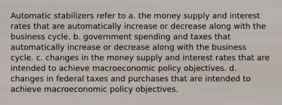 Automatic stabilizers refer to a. the money supply and interest rates that are automatically increase or decrease along with the business cycle. b. government spending and taxes that automatically increase or decrease along with the business cycle. c. changes in the money supply and interest rates that are intended to achieve macroeconomic policy objectives. d. changes in federal taxes and purchases that are intended to achieve macroeconomic policy objectives.