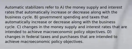 Automatic stabilizers refer to A) the money supply and interest rates that automatically increase or decrease along with the business cycle. B) government spending and taxes that automatically increase or decrease along with the business cycle. C) changes in the money supply and interest rates that are intended to achieve macroeconomic policy objectives. D) changes in federal taxes and purchases that are intended to achieve macroeconomic policy objectives.