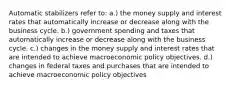 Automatic stabilizers refer to: a.) the money supply and interest rates that automatically increase or decrease along with the business cycle. b.) government spending and taxes that automatically increase or decrease along with the business cycle. c.) changes in the money supply and interest rates that are intended to achieve macroeconomic policy objectives. d.) changes in federal taxes and purchases that are intended to achieve macroeconomic policy objectives