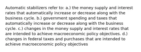 Automatic stabilizers refer to: a.) the money supply and interest rates that automatically increase or decrease along with the business cycle. b.) government spending and taxes that automatically increase or decrease along with the business cycle. c.) changes in the money supply and interest rates that are intended to achieve macroeconomic policy objectives. d.) changes in federal taxes and purchases that are intended to achieve macroeconomic policy objectives