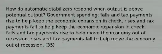 How do automatic stabilizers respond when output is above potential output? Government spending: falls and tax payments rise to help keep the economic expansion in check. rises and tax payments fall to help keep the economic expansion in check. falls and tax payments rise to help move the economy out of recession. rises and tax payments fall to help move the economy out of recession. (35)