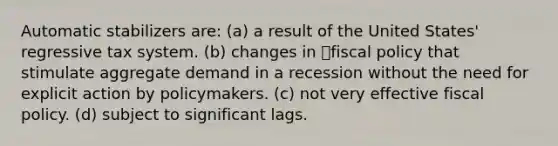 Automatic stabilizers are: (a) a result of the United States' regressive tax system. (b) changes in fiscal policy that stimulate aggregate demand in a recession without the need for explicit action by policymakers. (c) not very effective fiscal policy. (d) subject to significant lags.