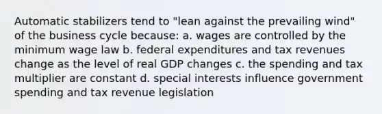 Automatic stabilizers tend to "lean against the prevailing wind" of the business cycle because: a. wages are controlled by the minimum wage law b. federal expenditures and tax revenues change as the level of real GDP changes c. the spending and tax multiplier are constant d. special interests influence government spending and tax revenue legislation