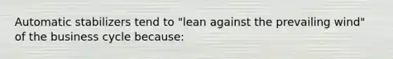 Automatic stabilizers tend to "lean against the prevailing wind" of the business cycle because: