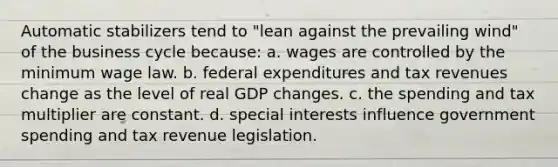 Automatic stabilizers tend to "lean against the prevailing wind" of the business cycle because: a. wages are controlled by the minimum wage law. b. federal expenditures and tax revenues change as the level of real GDP changes. c. the spending and tax multiplier are constant. d. special interests influence government spending and tax revenue legislation.