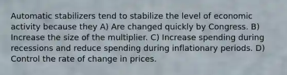 Automatic stabilizers tend to stabilize the level of economic activity because they A) Are changed quickly by Congress. B) Increase the size of the multiplier. C) Increase spending during recessions and reduce spending during inflationary periods. D) Control the rate of change in prices.