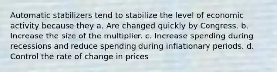 Automatic stabilizers tend to stabilize the level of economic activity because they a. Are changed quickly by Congress. b. Increase the size of the multiplier. c. Increase spending during recessions and reduce spending during inflationary periods. d. Control the rate of change in prices