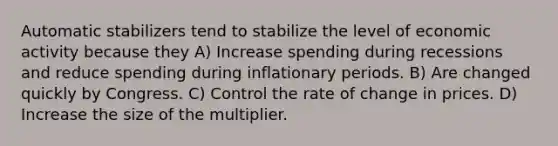 Automatic stabilizers tend to stabilize the level of economic activity because they A) Increase spending during recessions and reduce spending during inflationary periods. B) Are changed quickly by Congress. C) Control the rate of change in prices. D) Increase the size of the multiplier.