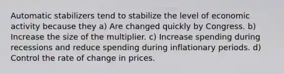 Automatic stabilizers tend to stabilize the level of economic activity because they a) Are changed quickly by Congress. b) Increase the size of the multiplier. c) Increase spending during recessions and reduce spending during inflationary periods. d) Control the rate of change in prices.