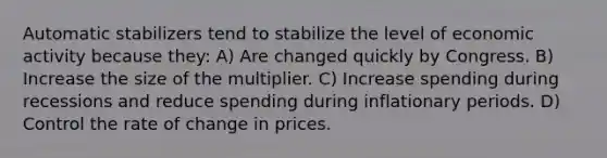 Automatic stabilizers tend to stabilize the level of economic activity because they: A) Are changed quickly by Congress. B) Increase the size of the multiplier. C) Increase spending during recessions and reduce spending during inflationary periods. D) Control the rate of change in prices.