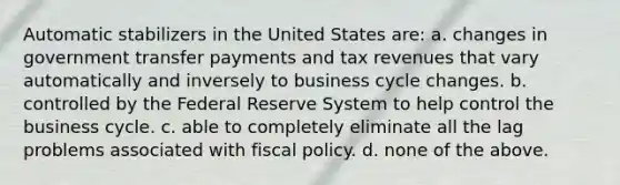 ​Automatic stabilizers in the United States are: a. changes in government transfer payments and tax revenues that vary automatically and inversely to business cycle changes. b. controlled by the Federal Reserve System to help control the business cycle. c. able to completely eliminate all the lag problems associated with fiscal policy. d. none of the above.