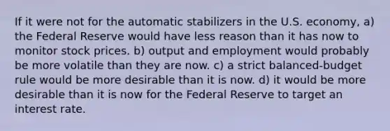 If it were not for the automatic stabilizers in the U.S. economy, a) the Federal Reserve would have less reason than it has now to monitor stock prices. b) output and employment would probably be more volatile than they are now. c) a strict balanced-budget rule would be more desirable than it is now. d) it would be more desirable than it is now for the Federal Reserve to target an interest rate.