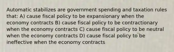 Automatic stabilizes are government spending and taxation rules that: A) cause fiscal policy to be expansionary when the economy contracts B) cause fiscal policy to be contractionary when the economy contracts C) cause fiscal policy to be neutral when the economy contracts D) cause fiscal policy to be ineffective when the economy contracts