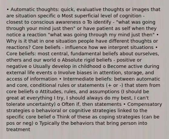 • Automatic thoughts: quick, evaluative thoughts or images that are situation specific o Most superficial level of cognition - closest to conscious awareness o To identify - "what was going through your mind just then" or have patient as self when they notice a reaction "what was going through my mind just then" • Why is it that in one situation people have different thoughts or reactions? Core beliefs - influence how we interpret situations • Core beliefs: most central, fundamental beliefs about ourselves, others and our world o Absolute rigid beliefs - positive or negative o Usually develop in childhood o Become active during external life events o Involve biases in attention, storage, and access of information • Intermediate beliefs: between automatic and core, conditional rules or statements (+ or -) that stem from core beliefs o Attitudes, rules, and assumptions (I should be great at everything I try, I should always do my best, I can't tolerate uncertainty) o Often if, then statements • Compensatory strategies o behavioral or cognitive strategies linked to the specific core belief o Think of these as coping strategies (can be pos or neg) o Typically the behaviors that bring person into treatment