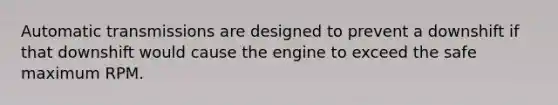 Automatic transmissions are designed to prevent a downshift if that downshift would cause the engine to exceed the safe maximum RPM.