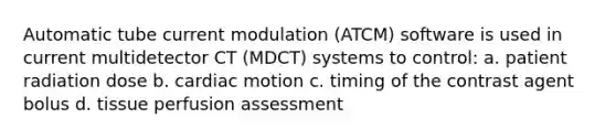 Automatic tube current modulation (ATCM) software is used in current multidetector CT (MDCT) systems to control: a. patient radiation dose b. cardiac motion c. timing of the contrast agent bolus d. tissue perfusion assessment