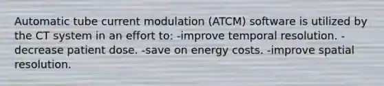 Automatic tube current modulation (ATCM) software is utilized by the CT system in an effort to: -improve temporal resolution. -decrease patient dose. -save on energy costs. -improve spatial resolution.