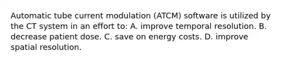 Automatic tube current modulation (ATCM) software is utilized by the CT system in an effort to: A. improve temporal resolution. B. decrease patient dose. C. save on energy costs. D. improve spatial resolution.