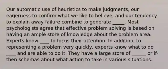 Our automatic use of heuristics to make judgments, our eagerness to confirm what we like to believe, and our tendency to explain away failure combine to generate _____. Most psychologists agree that effective problem solving is based on having an ample store of knowledge about the problem area. Experts know ____ to focus their attention. In addition, to representing a problem very quickly, experts know what to do ____ and are able to do it. They have a large store of ______ or if-then schemas about what action to take in various situations.