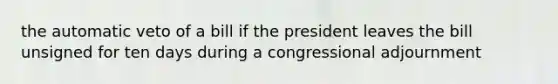 the automatic veto of a bill if the president leaves the bill unsigned for ten days during a congressional adjournment