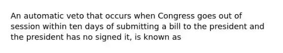 An automatic veto that occurs when Congress goes out of session within ten days of submitting a bill to the president and the president has no signed it, is known as