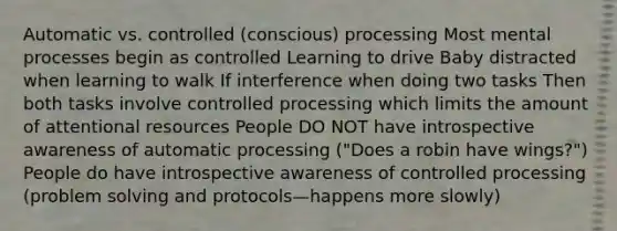 Automatic vs. controlled (conscious) processing Most mental processes begin as controlled Learning to drive Baby distracted when learning to walk If interference when doing two tasks Then both tasks involve controlled processing which limits the amount of attentional resources People DO NOT have introspective awareness of automatic processing ("Does a robin have wings?") People do have introspective awareness of controlled processing (problem solving and protocols—happens more slowly)