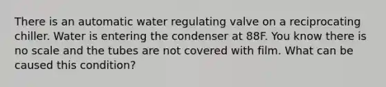 There is an automatic water regulating valve on a reciprocating chiller. Water is entering the condenser at 88F. You know there is no scale and the tubes are not covered with film. What can be caused this condition?