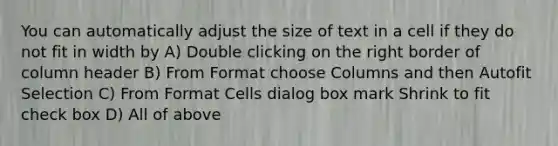 You can automatically adjust the size of text in a cell if they do not fit in width by A) Double clicking on the right border of column header B) From Format choose Columns and then Autofit Selection C) From Format Cells dialog box mark Shrink to fit check box D) All of above